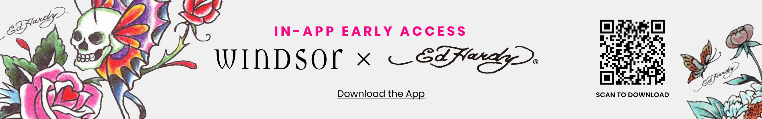 Download the Windsor app for early access to the Windsor x Ed Hardy Drop and exclusive style launches.