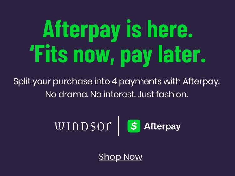 Get the ’fits now and pay later—shop Windsor with Afterpay and split your purchase into 4 payments.